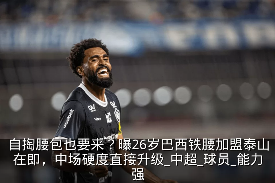 自掏腰包也要来?曝26岁巴西铁腰加盟泰山在即,中场硬度直接升级_中超_球员_能力强
